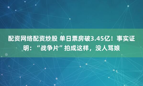 配资网络配资炒股 单日票房破3.45亿！事实证明：“战争片”拍成这样，没人骂娘