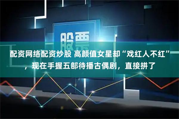 配资网络配资炒股 高颜值女星却“戏红人不红”，现在手握五部待播古偶剧，直接拼了