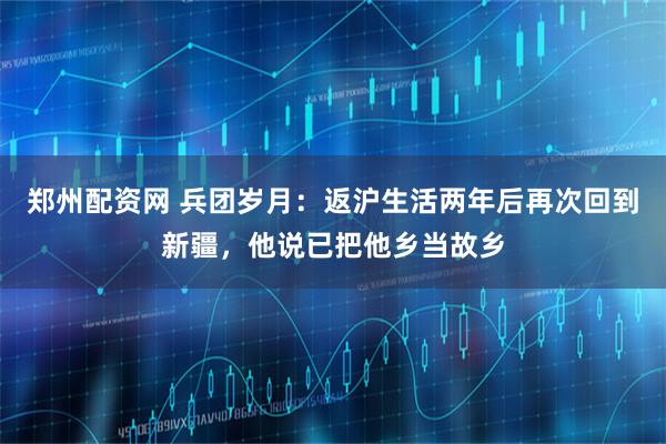 郑州配资网 兵团岁月：返沪生活两年后再次回到新疆，他说已把他乡当故乡