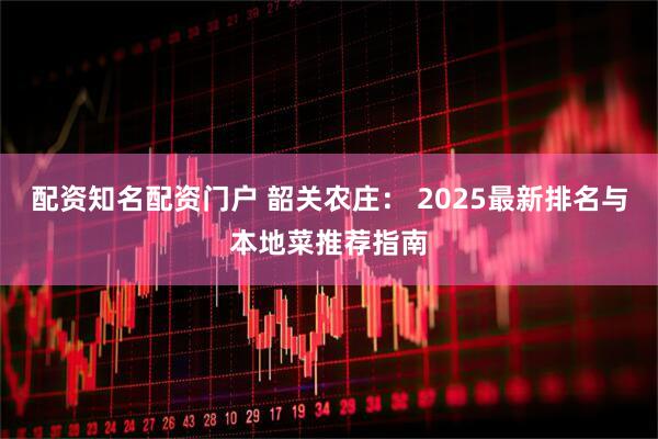 配资知名配资门户 韶关农庄： 2025最新排名与本地菜推荐指南