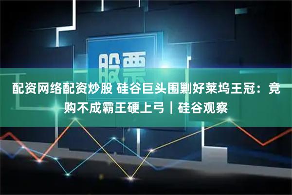 配资网络配资炒股 硅谷巨头围剿好莱坞王冠：竞购不成霸王硬上弓｜硅谷观察