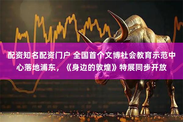 配资知名配资门户 全国首个文博社会教育示范中心落地浦东，《身边的敦煌》特展同步开放