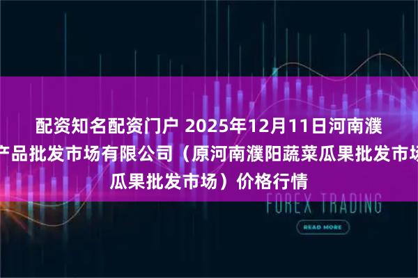 配资知名配资门户 2025年12月11日河南濮阳宏进农副产品批发市场有限公司（原河南濮阳蔬菜瓜果批发市场）价格行情