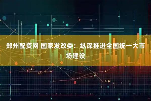 郑州配资网 国家发改委：纵深推进全国统一大市场建设