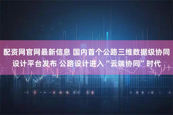 配资网官网最新信息 国内首个公路三维数据级协同设计平台发布 公路设计进入“云端协同”时代