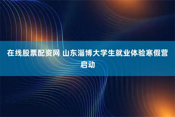 在线股票配资网 山东淄博大学生就业体验寒假营启动