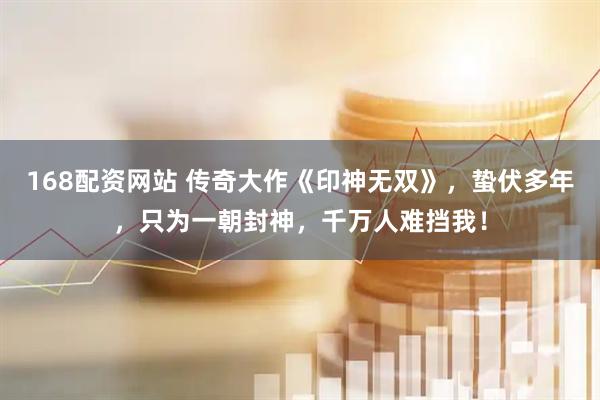 168配资网站 传奇大作《印神无双》，蛰伏多年，只为一朝封神，千万人难挡我！