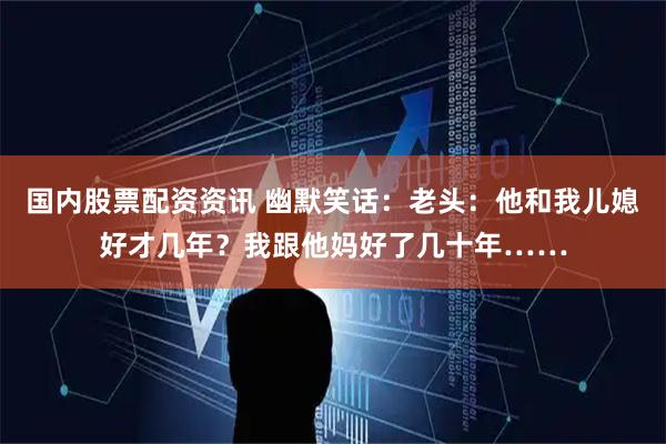 国内股票配资资讯 幽默笑话：老头：他和我儿媳好才几年？我跟他妈好了几十年……