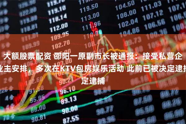 大额股票配资 邵阳一原副市长被通报：接受私营企业主安排，多次在KTV包房娱乐活动 此前已被决定逮捕