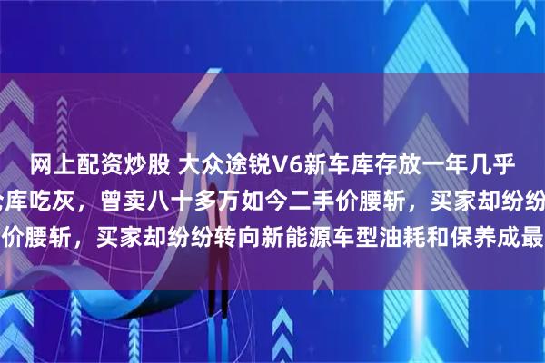 网上配资炒股 大众途锐V6新车库存放一年几乎未动，零公里在4S店仓库吃灰，曾卖八十多万如今二手价腰斩，买家却纷纷转向新能源车型油耗和保养成最大顾虑