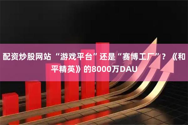 配资炒股网站 “游戏平台”还是“赛博工厂”？《和平精英》的8000万DAU