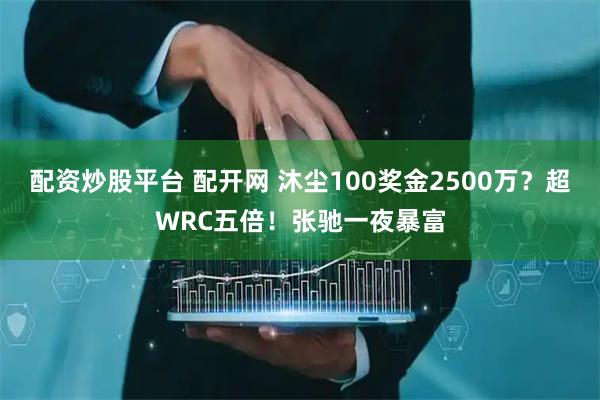 配资炒股平台 配开网 沐尘100奖金2500万？超WRC五倍！张驰一夜暴富