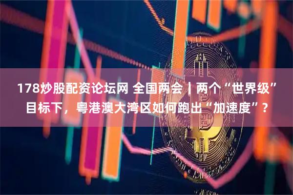 178炒股配资论坛网 全国两会｜两个“世界级”目标下，粤港澳大湾区如何跑出“加速度”？