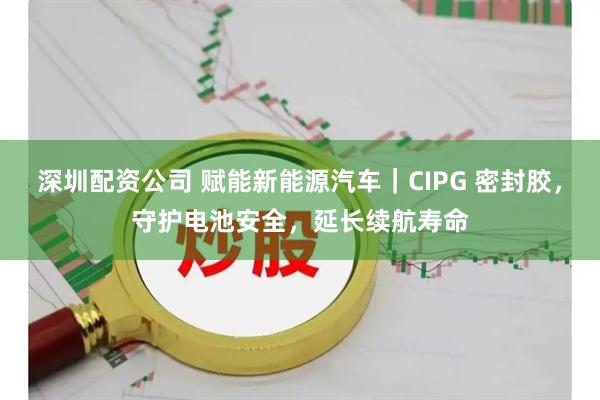 深圳配资公司 赋能新能源汽车｜CIPG 密封胶，守护电池安全，延长续航寿命