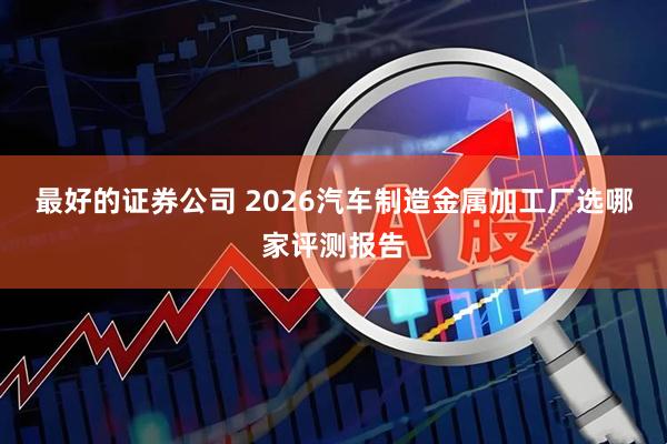 最好的证券公司 2026汽车制造金属加工厂选哪家评测报告